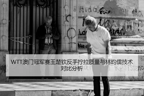 WTT澳门冠军赛王楚钦反手拧拉质量与林昀儒技术对比分析