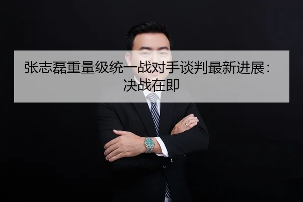 张志磊重量级统一战对手谈判最新进展：决战在即