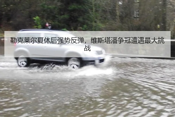 勒克莱尔夏休后强势反弹，维斯塔潘争冠遭遇最大挑战