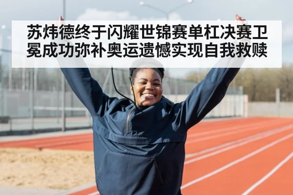 苏炜德终于闪耀世锦赛单杠决赛卫冕成功弥补奥运遗憾实现自我救赎