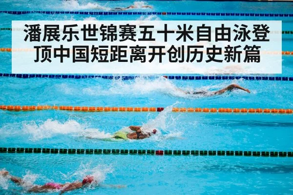潘展乐世锦赛五十米自由泳登顶中国短距离开创历史新篇