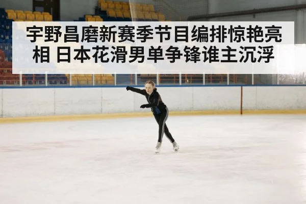 宇野昌磨新赛季节目编排惊艳亮相 日本花滑男单争锋谁主沉浮